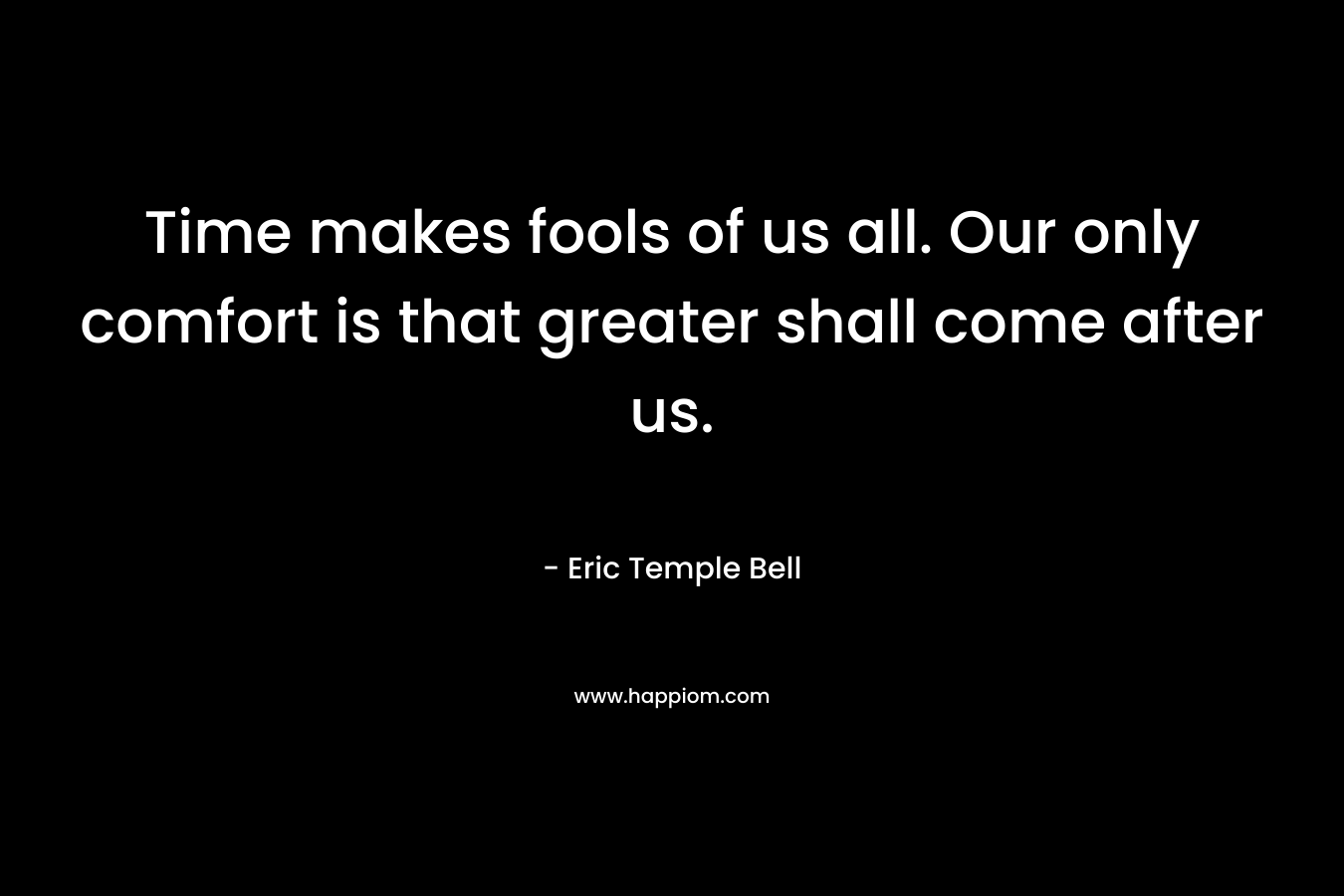 Time makes fools of us all. Our only comfort is that greater shall come after us. – Eric Temple Bell