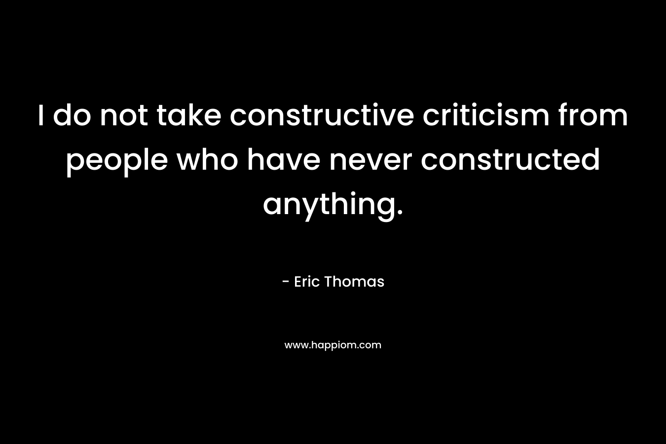 I do not take constructive criticism from people who have never constructed anything.