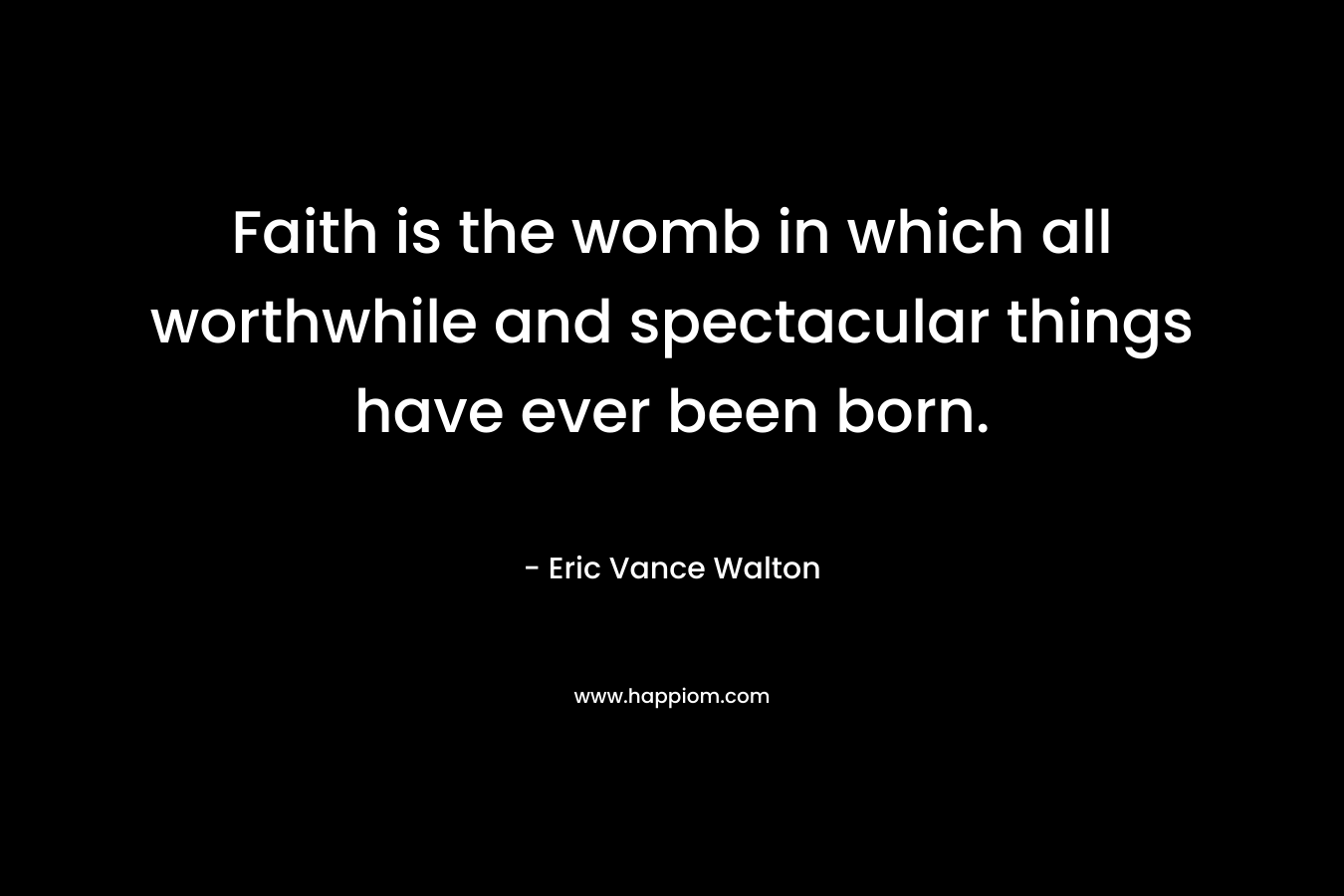 Faith is the womb in which all worthwhile and spectacular things have ever been born.
