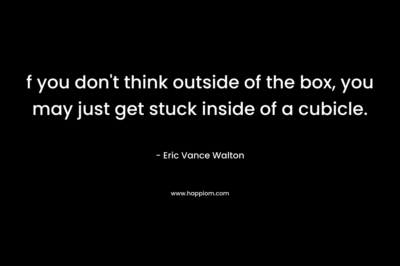 f you don’t think outside of the box, you may just get stuck inside of a cubicle. – Eric Vance Walton