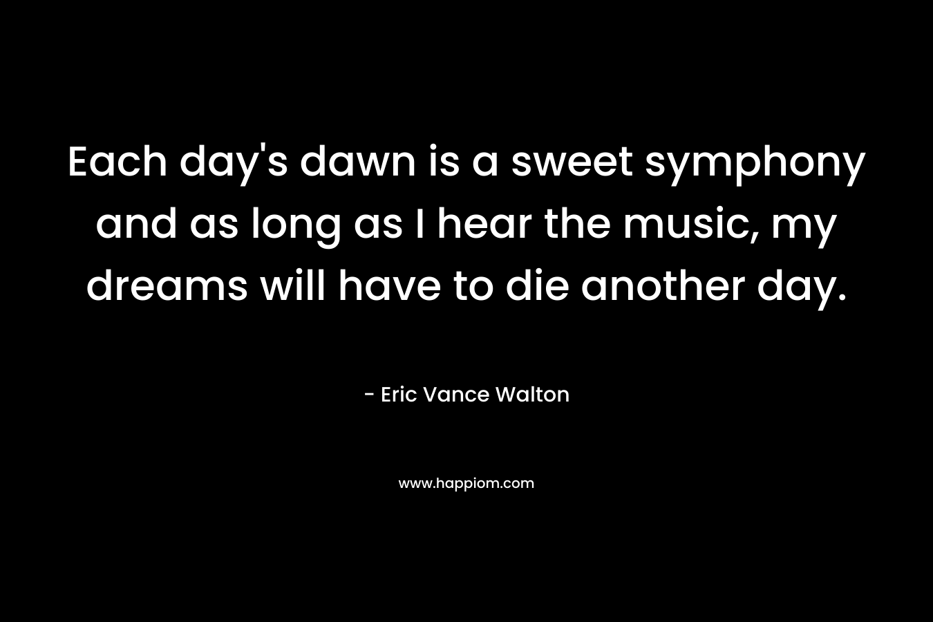 Each day’s dawn is a sweet symphony and as long as I hear the music, my dreams will have to die another day. – Eric Vance Walton