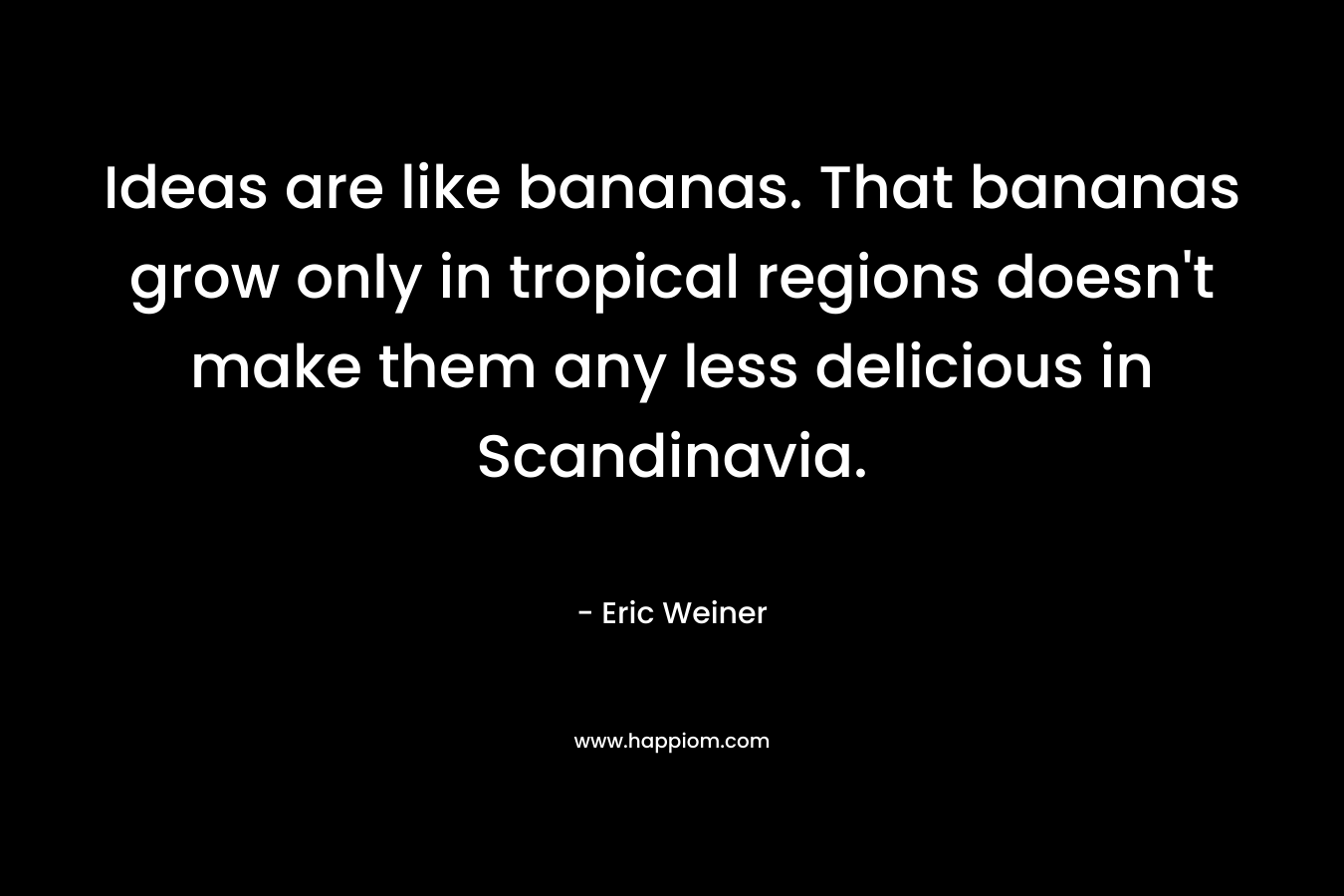 Ideas are like bananas. That bananas grow only in tropical regions doesn’t make them any less delicious in Scandinavia. – Eric Weiner