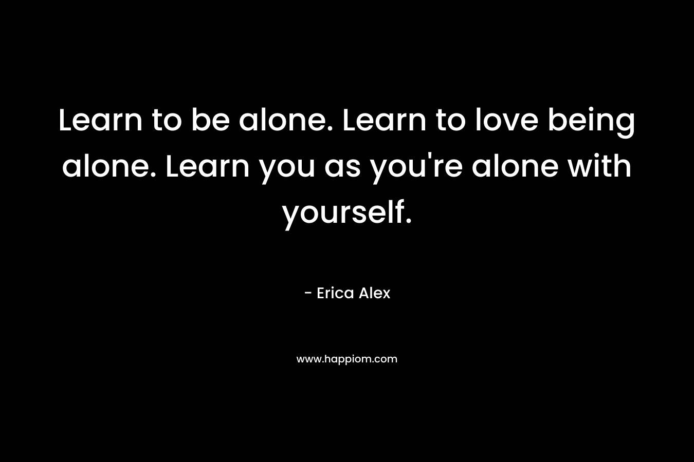 Learn to be alone. Learn to love being alone. Learn you as you’re alone with yourself. – Erica Alex