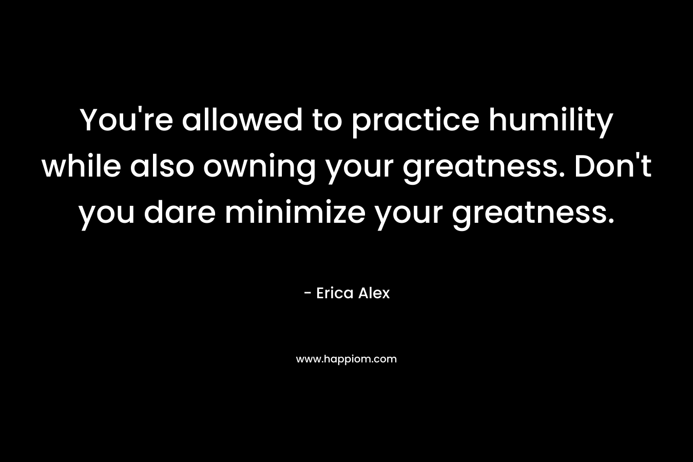 You’re allowed to practice humility while also owning your greatness. Don’t you dare minimize your greatness. – Erica Alex