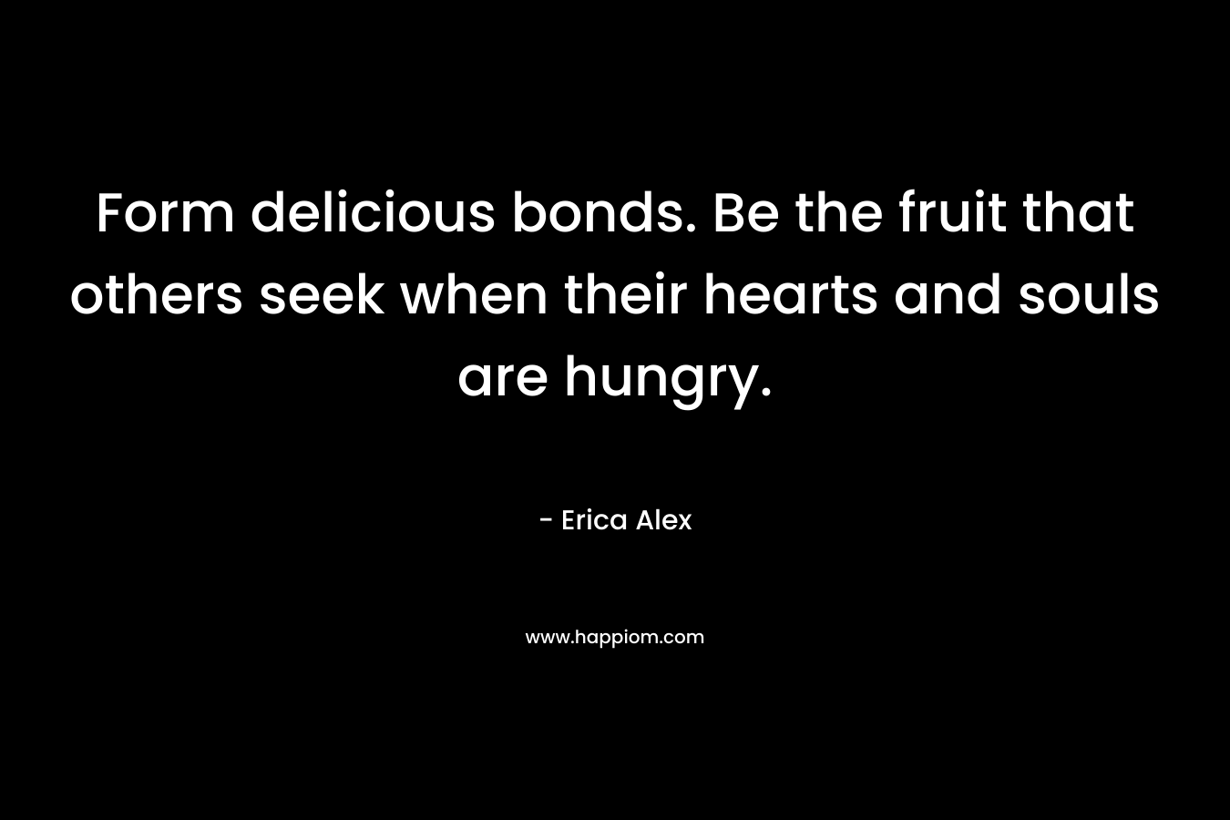 Form delicious bonds. Be the fruit that others seek when their hearts and souls are hungry. – Erica Alex
