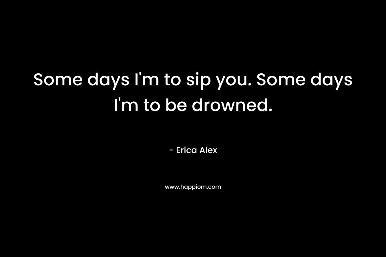 Some days I’m to sip you. Some days I’m to be drowned. – Erica Alex
