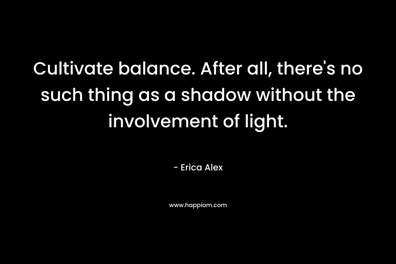 Cultivate balance. After all, there’s no such thing as a shadow without the involvement of light. – Erica Alex