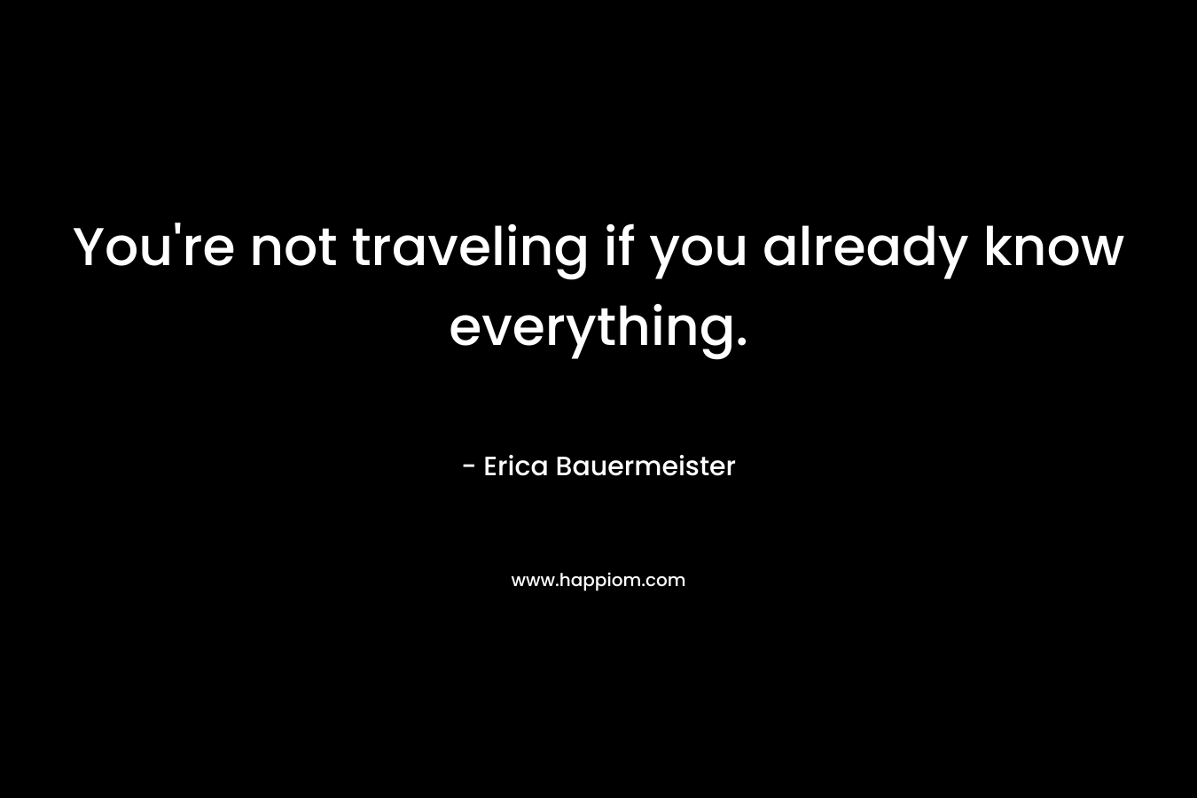 You’re not traveling if you already know everything. – Erica Bauermeister