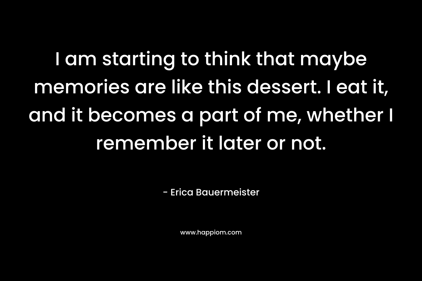 I am starting to think that maybe memories are like this dessert. I eat it, and it becomes a part of me, whether I remember it later or not. – Erica Bauermeister