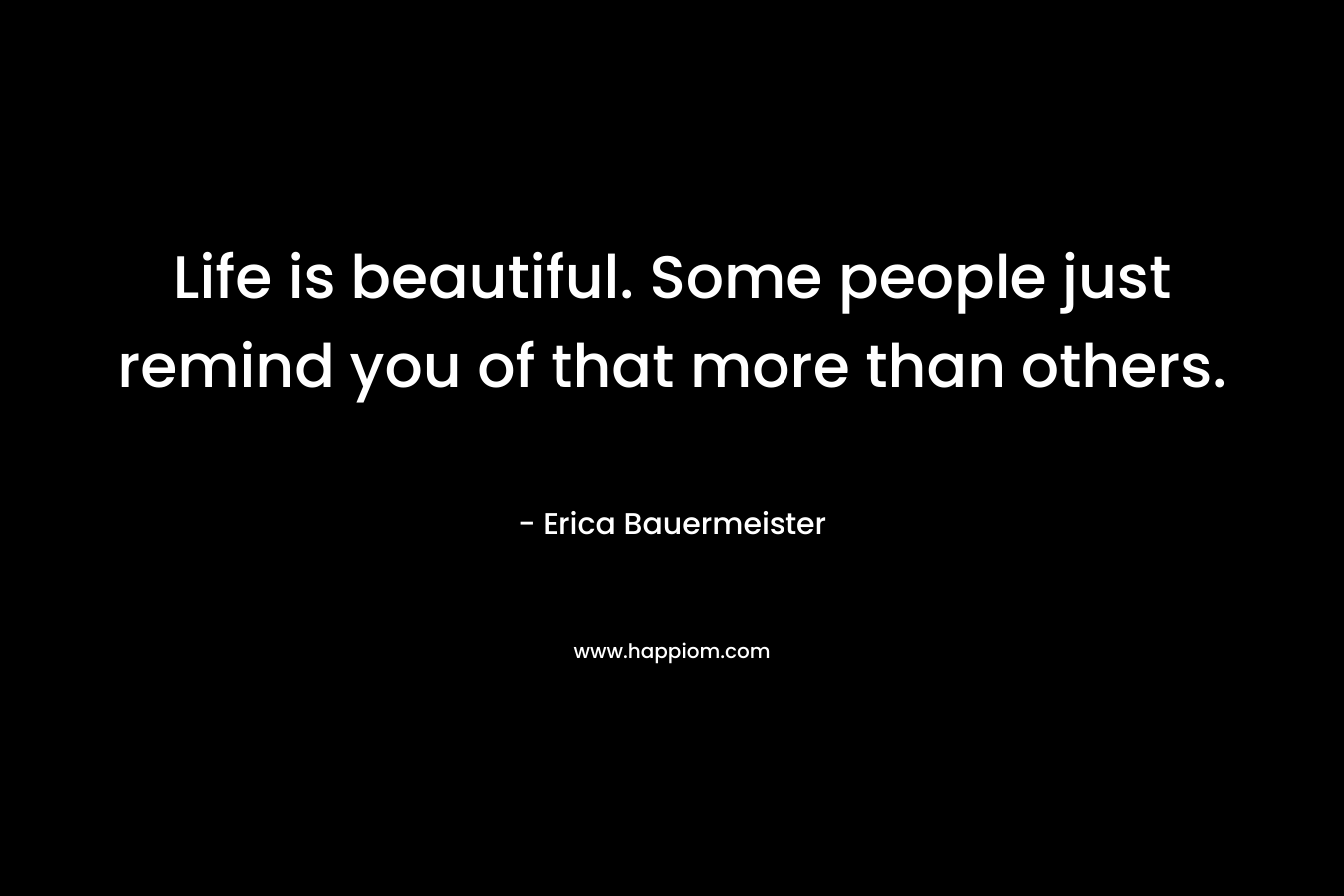 Life is beautiful. Some people just remind you of that more than others. – Erica Bauermeister