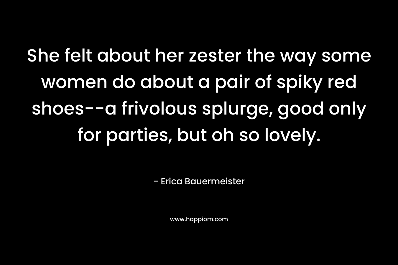 She felt about her zester the way some women do about a pair of spiky red shoes–a frivolous splurge, good only for parties, but oh so lovely. – Erica Bauermeister