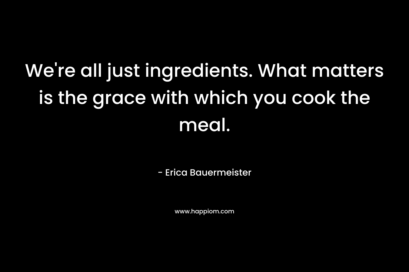 We're all just ingredients. What matters is the grace with which you cook the meal.