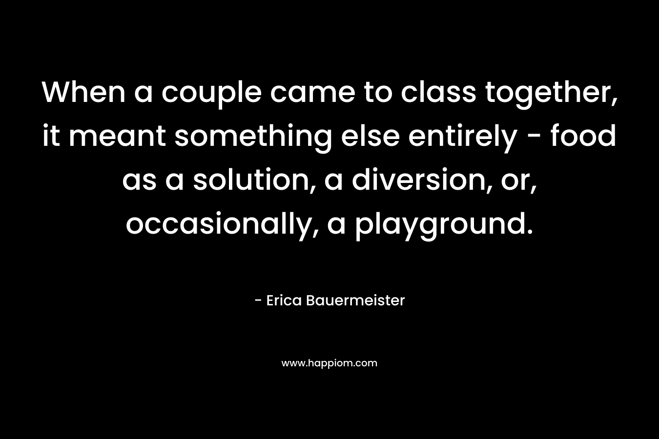 When a couple came to class together, it meant something else entirely – food as a solution, a diversion, or, occasionally, a playground. – Erica Bauermeister