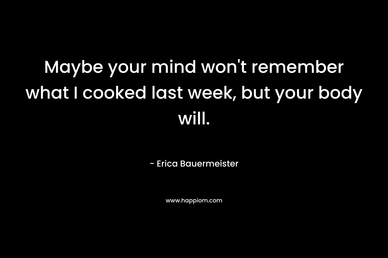Maybe your mind won’t remember what I cooked last week, but your body will. – Erica Bauermeister
