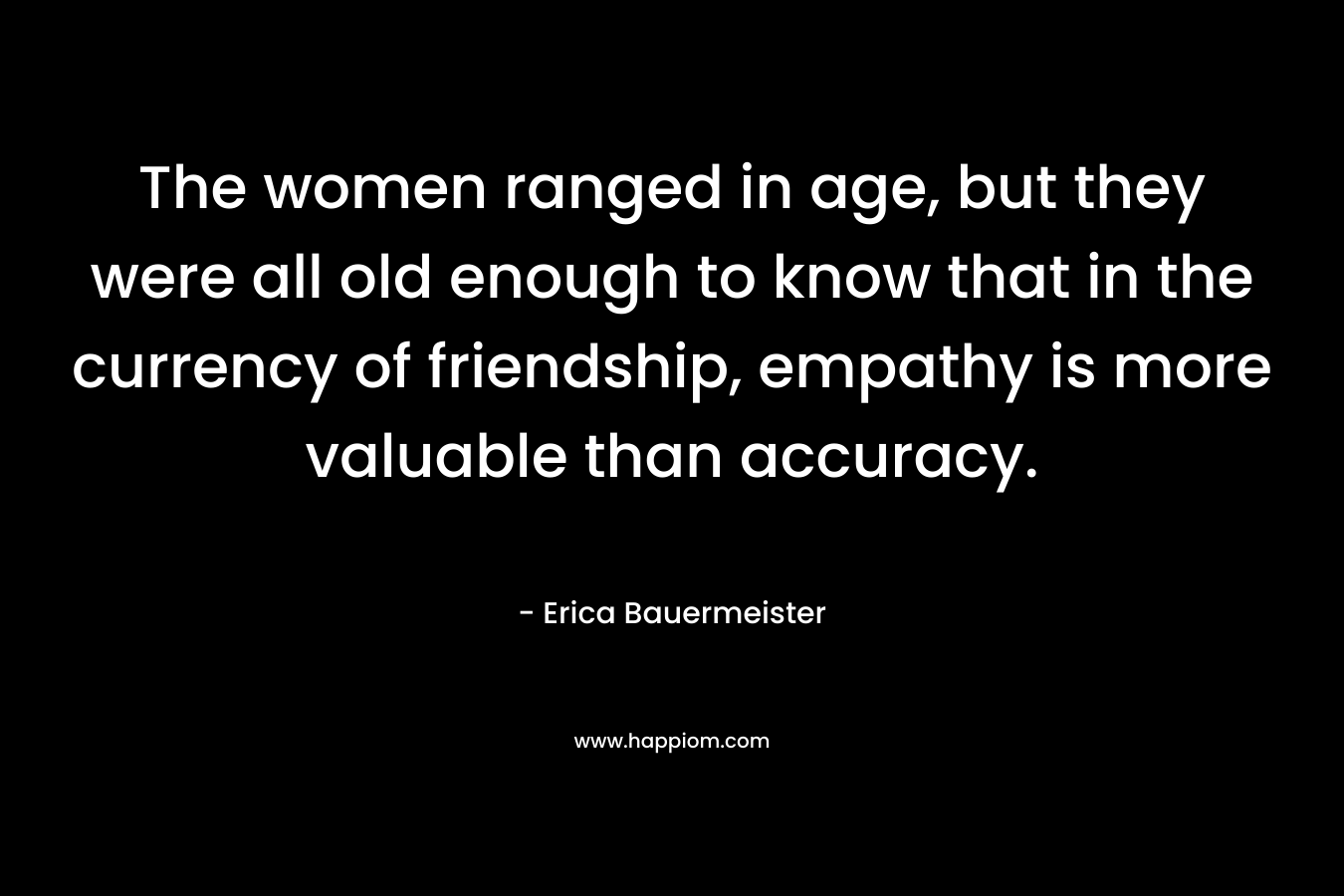 The women ranged in age, but they were all old enough to know that in the currency of friendship, empathy is more valuable than accuracy. – Erica Bauermeister