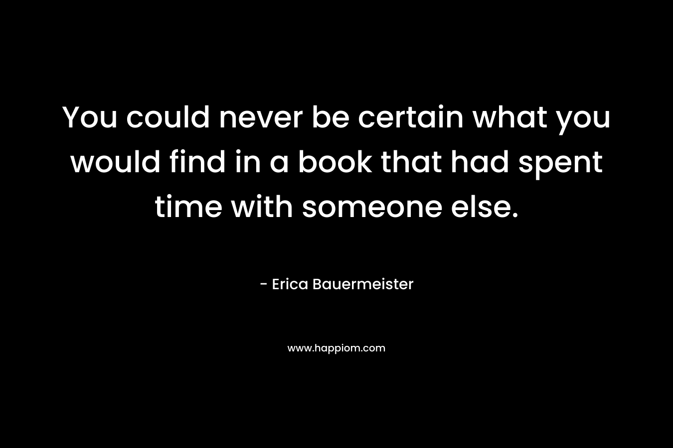You could never be certain what you would find in a book that had spent time with someone else. – Erica Bauermeister