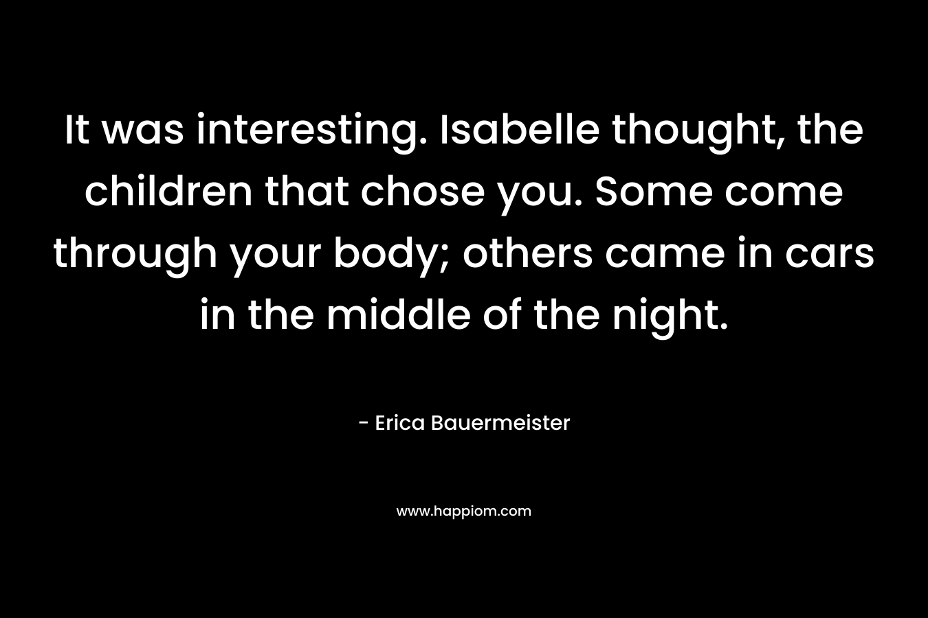 It was interesting. Isabelle thought, the children that chose you. Some come through your body; others came in cars in the middle of the night. – Erica Bauermeister