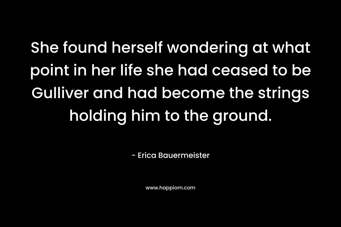 She found herself wondering at what point in her life she had ceased to be Gulliver and had become the strings holding him to the ground. – Erica Bauermeister