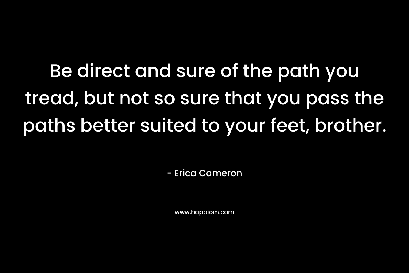 Be direct and sure of the path you tread, but not so sure that you pass the paths better suited to your feet, brother. – Erica Cameron