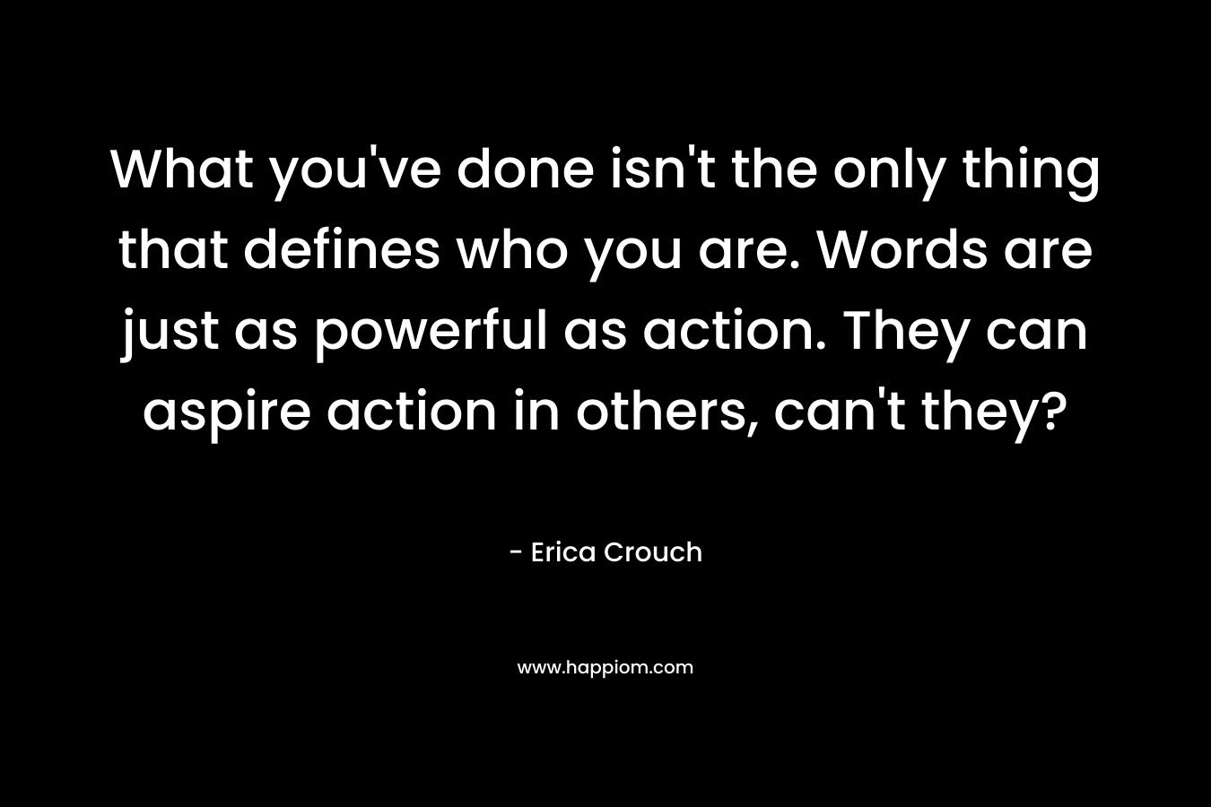 What you’ve done isn’t the only thing that defines who you are. Words are just as powerful as action. They can aspire action in others, can’t they? – Erica Crouch