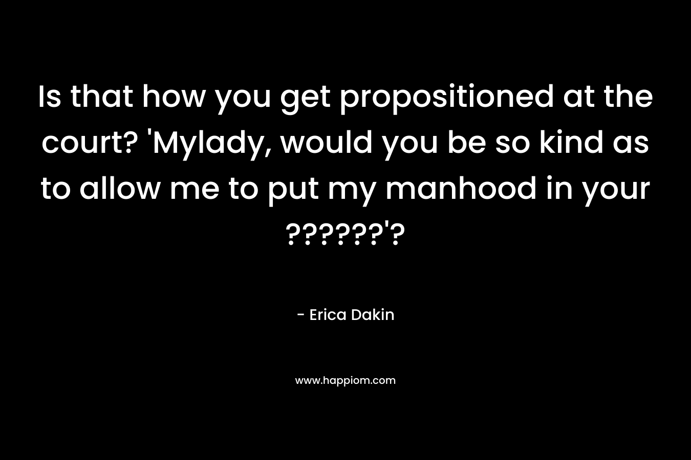 Is that how you get propositioned at the court? ‘Mylady, would you be so kind as to allow me to put my manhood in your ??????’? – Erica Dakin