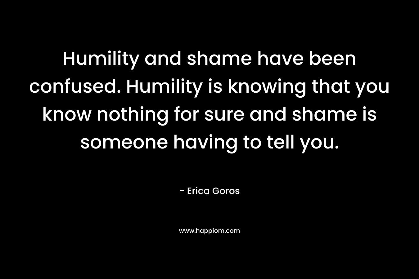 Humility and shame have been confused. Humility is knowing that you know nothing for sure and shame is someone having to tell you.