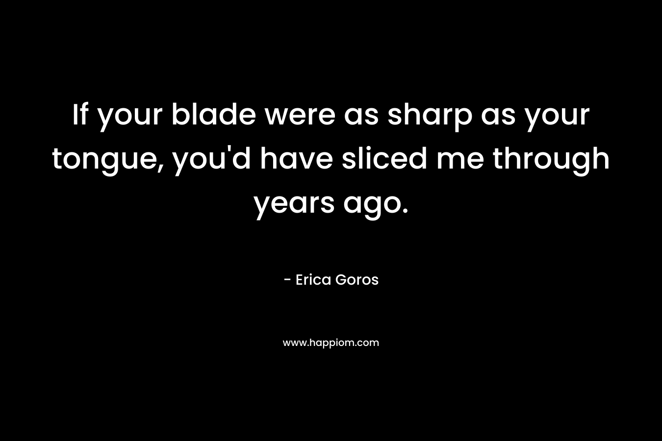 If your blade were as sharp as your tongue, you’d have sliced me through years ago. – Erica Goros
