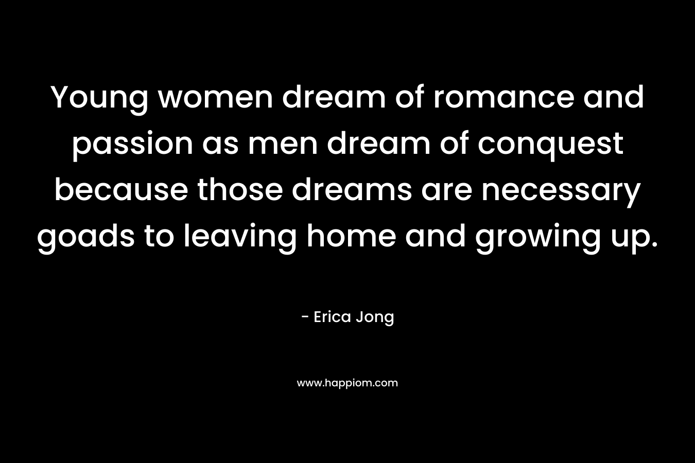 Young women dream of romance and passion as men dream of conquest because those dreams are necessary goads to leaving home and growing up. – Erica Jong