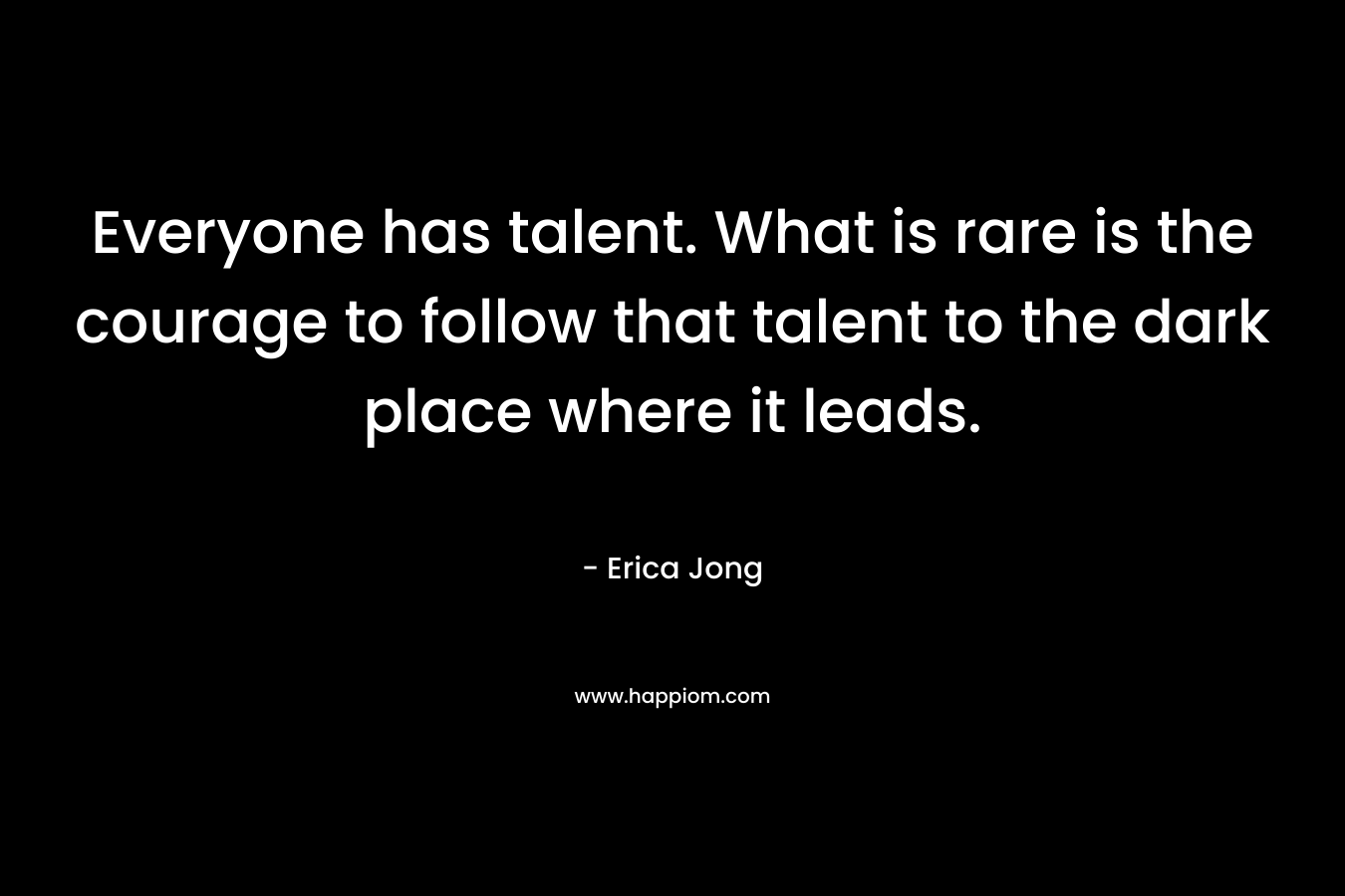 Everyone has talent. What is rare is the courage to follow that talent to the dark place where it leads.