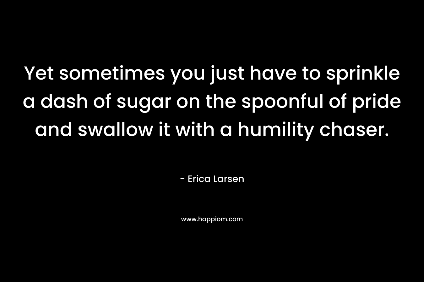 Yet sometimes you just have to sprinkle a dash of sugar on the spoonful of pride and swallow it with a humility chaser. – Erica Larsen
