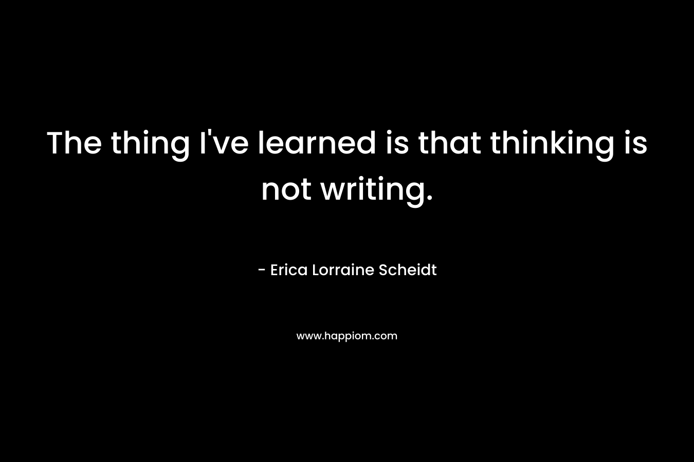 The thing I’ve learned is that thinking is not writing. – Erica Lorraine Scheidt