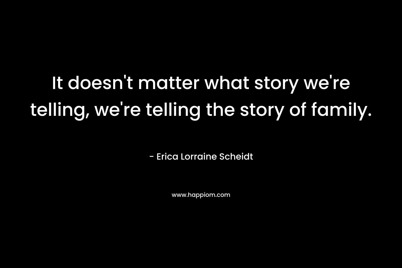 It doesn’t matter what story we’re telling, we’re telling the story of family. – Erica Lorraine Scheidt