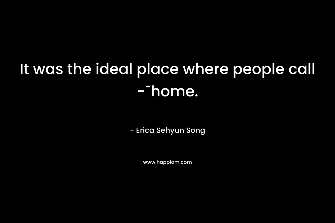It was the ideal place where people call -˜home. – Erica Sehyun Song
