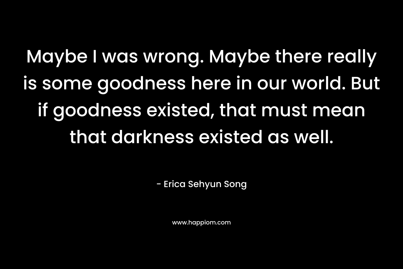 Maybe I was wrong. Maybe there really is some goodness here in our world. But if goodness existed, that must mean that darkness existed as well.