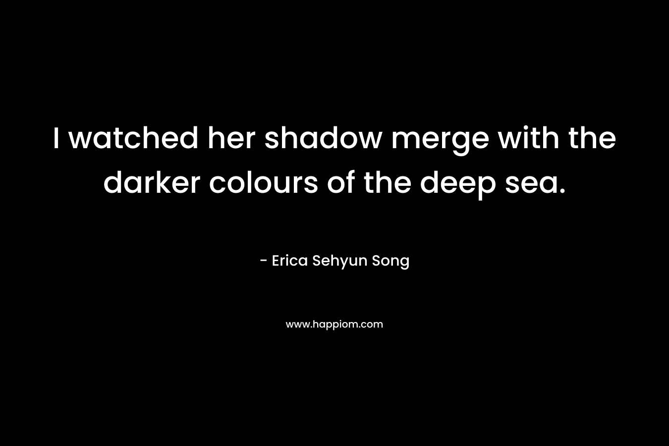 I watched her shadow merge with the darker colours of the deep sea. – Erica Sehyun Song