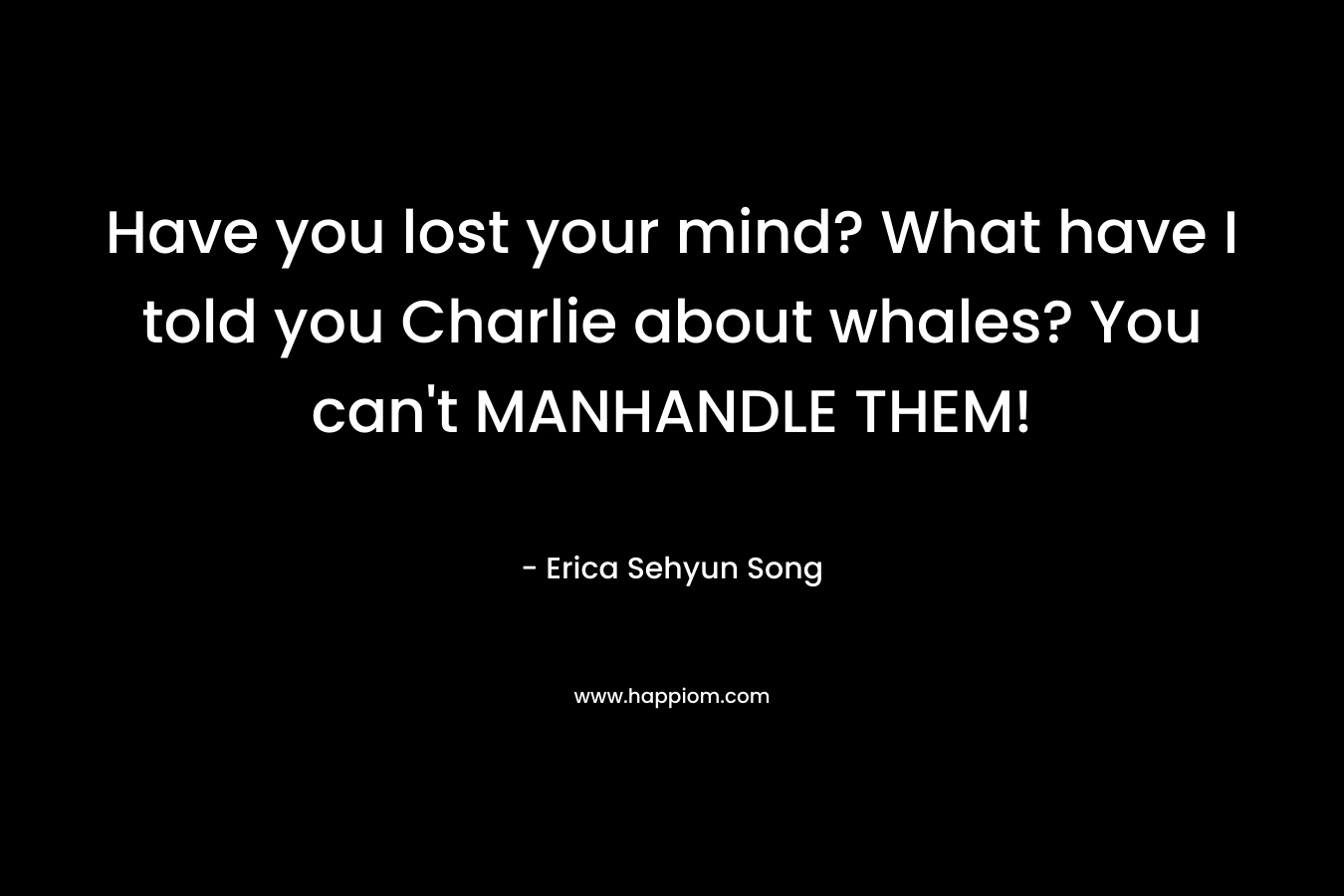 Have you lost your mind? What have I told you Charlie about whales? You can’t MANHANDLE THEM! – Erica Sehyun Song