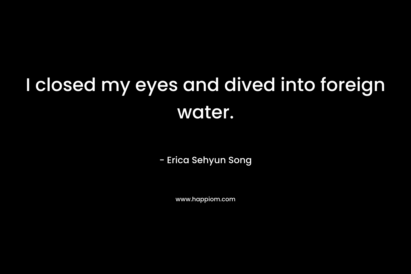 I closed my eyes and dived into foreign water. – Erica Sehyun Song