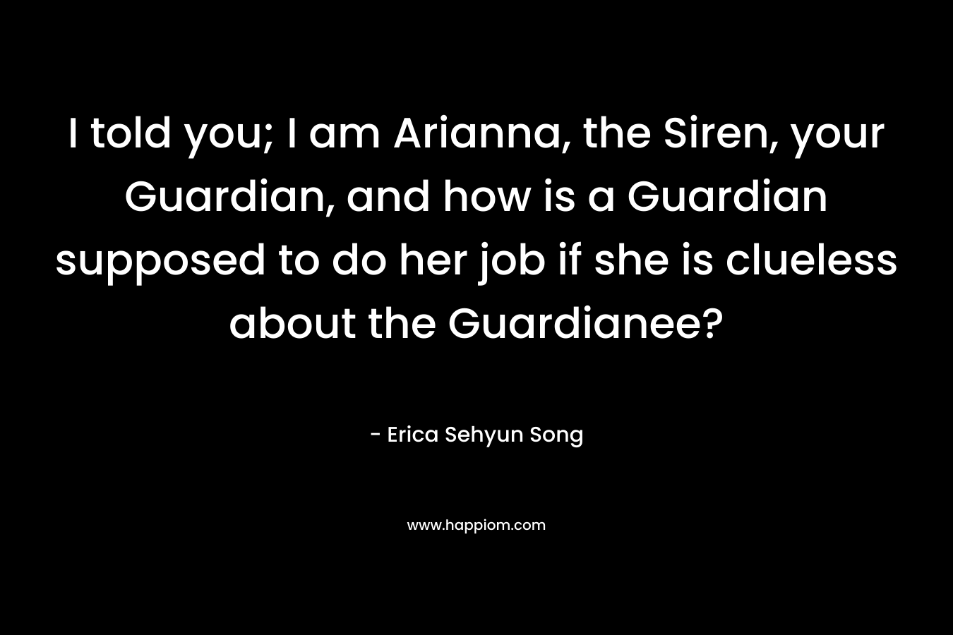 I told you; I am Arianna, the Siren, your Guardian, and how is a Guardian supposed to do her job if she is clueless about the Guardianee? – Erica Sehyun Song