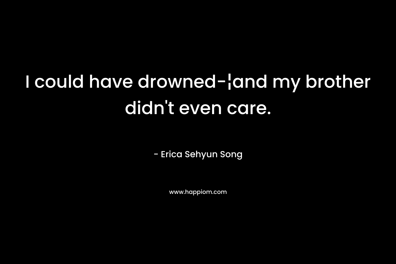 I could have drowned-¦and my brother didn’t even care. – Erica Sehyun Song