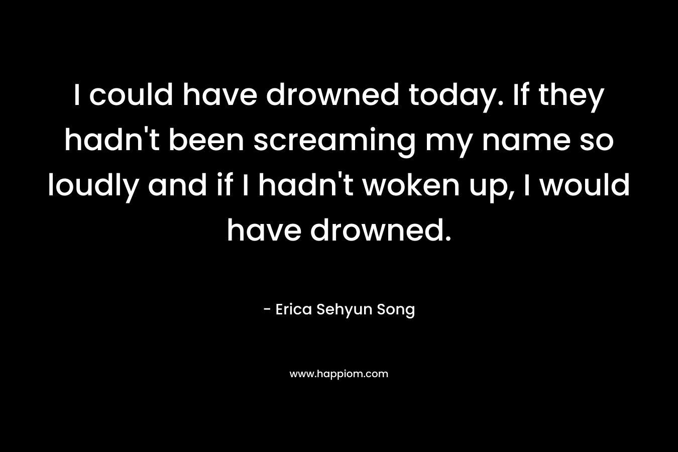 I could have drowned today. If they hadn’t been screaming my name so loudly and if I hadn’t woken up, I would have drowned. – Erica Sehyun Song