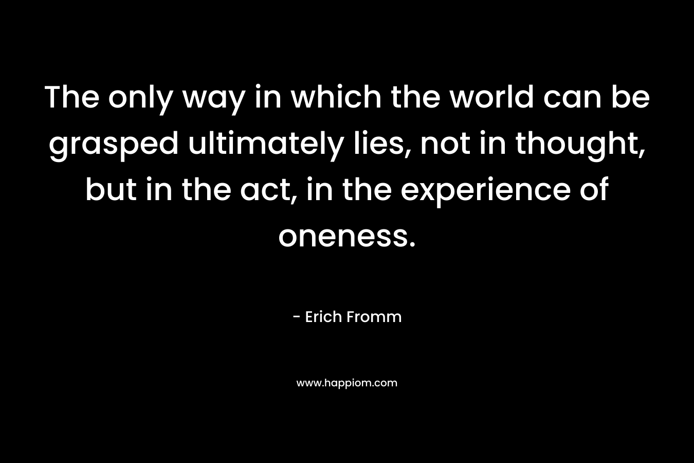 The only way in which the world can be grasped ultimately lies, not in thought, but in the act, in the experience of oneness. – Erich Fromm
