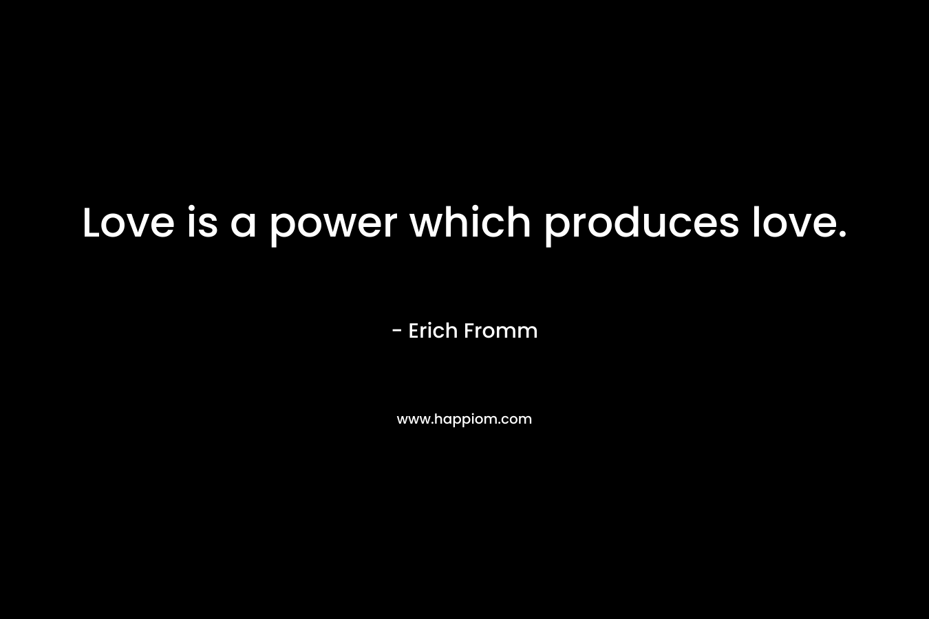 Love is a power which produces love. – Erich Fromm