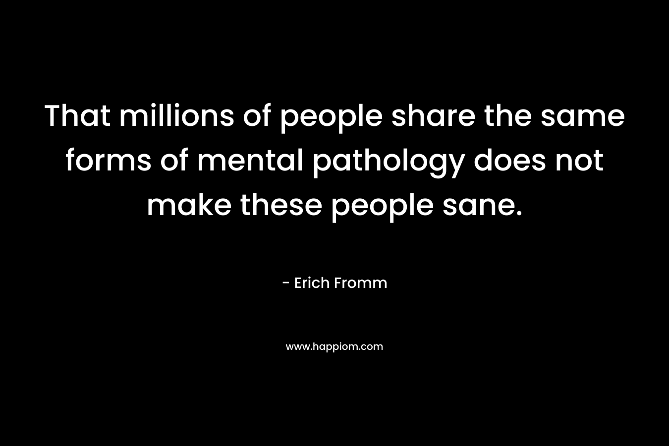 That millions of people share the same forms of mental pathology does not make these people sane. – Erich Fromm