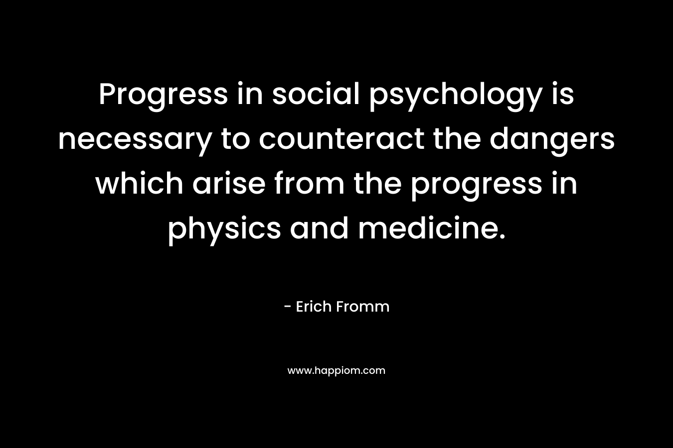Progress in social psychology is necessary to counteract the dangers which arise from the progress in physics and medicine. – Erich Fromm