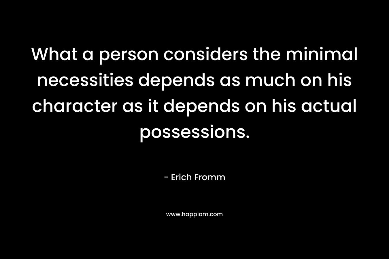 What a person considers the minimal necessities depends as much on his character as it depends on his actual possessions. – Erich Fromm