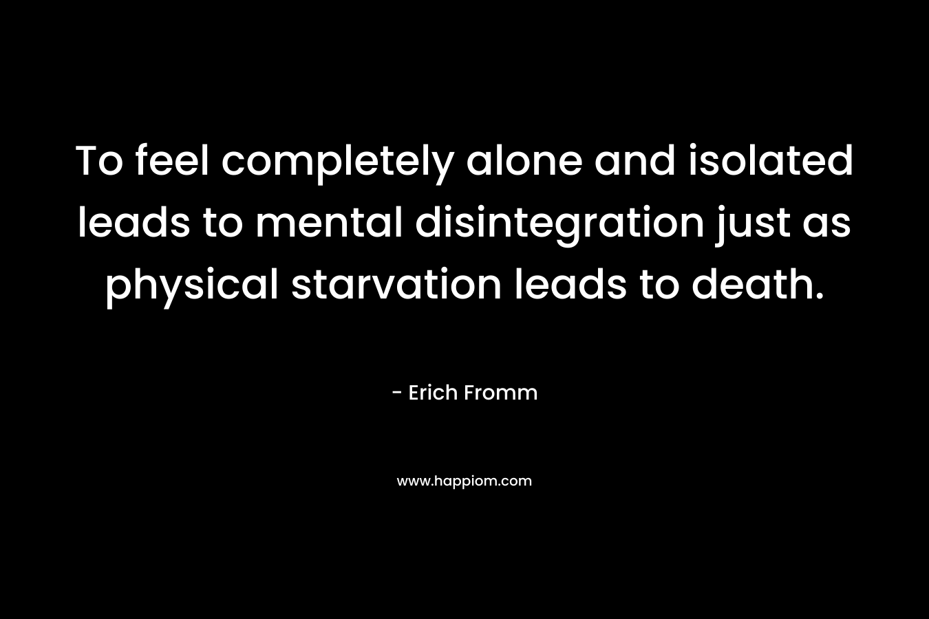 To feel completely alone and isolated leads to mental disintegration just as physical starvation leads to death. – Erich Fromm