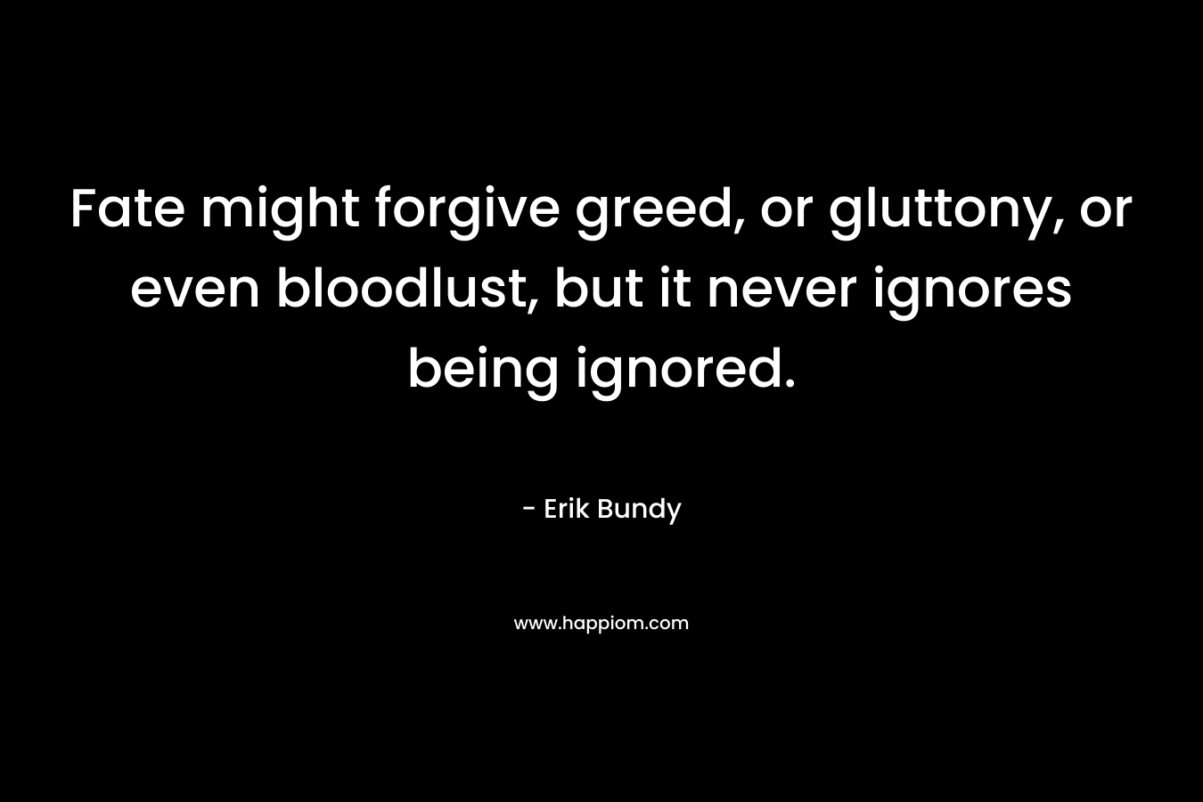 Fate might forgive greed, or gluttony, or even bloodlust, but it never ignores being ignored. – Erik Bundy