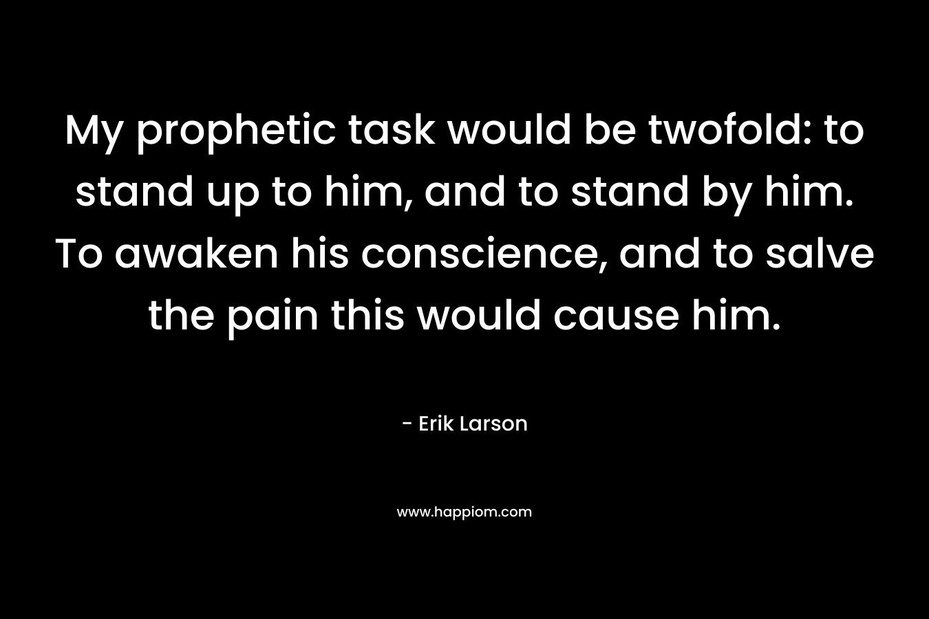 My prophetic task would be twofold: to stand up to him, and to stand by him. To awaken his conscience, and to salve the pain this would cause him. – Erik Larson
