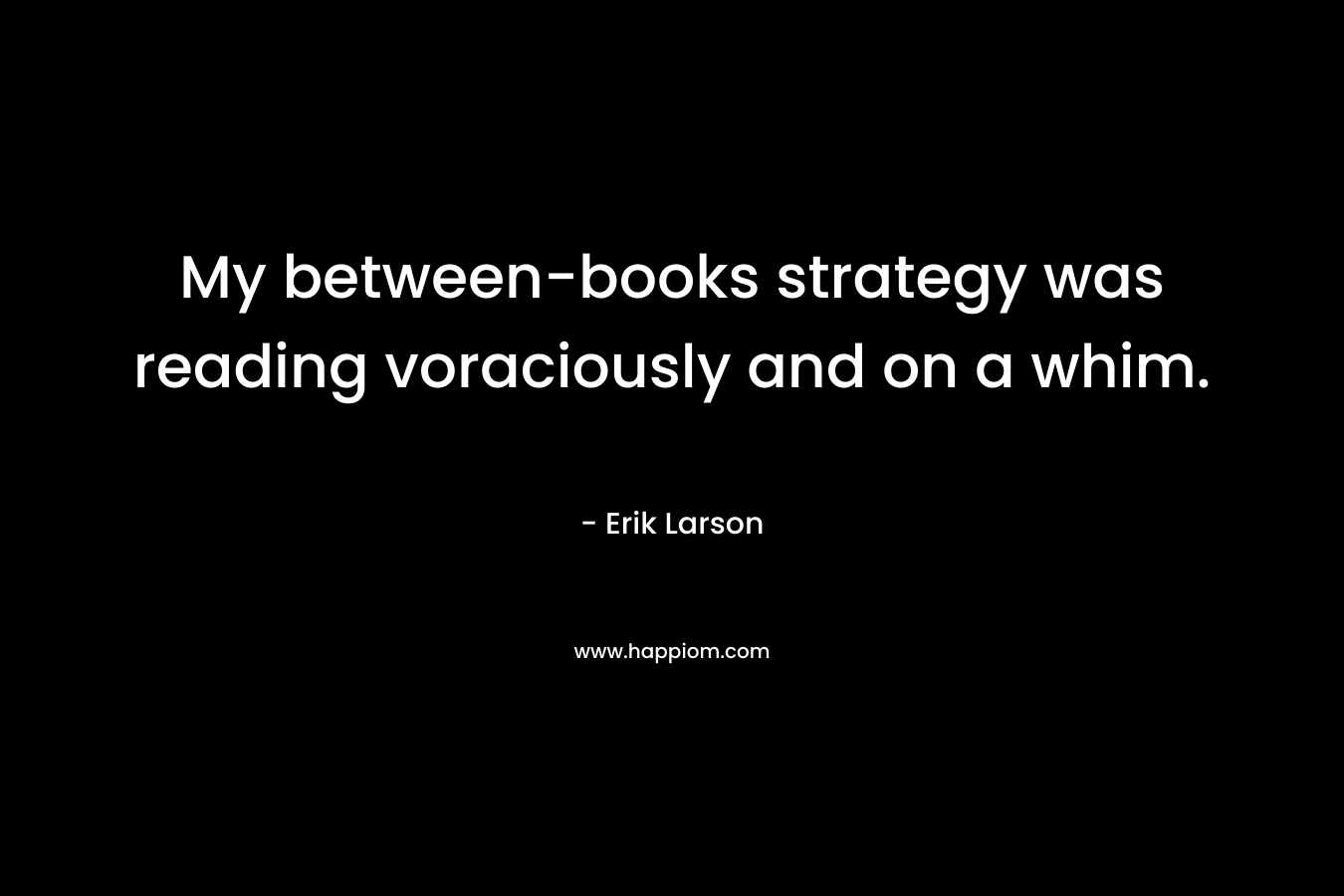My between-books strategy was reading voraciously and on a whim. – Erik Larson