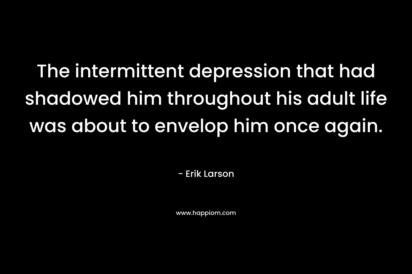 The intermittent depression that had shadowed him throughout his adult life was about to envelop him once again.  – Erik Larson
